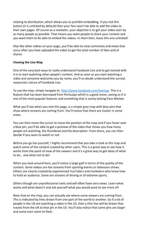 relating to distribution, which allows you to prohibit embedding. If you tick this
button (it is unticked by default) then your fans won’t be able to add the video to
their own pages. Of course as a marketer, your objective is to get your video seen by
as many people as possible. That means you want people to share your content and
you want them to be able to embed the videos. In short then, leave this one unticked!
Also like other videos on your page, you’ll be able to view comments and views that
occur after you have uploaded the video to get the total number of likes and of
shares.
Viewing the Live Map
One of the very best ways to really understand Facebook Live and to get started with
it is to start watching other people’s content. And as soon as you start watching a
video and someone welcomes you by name, you’ll no doubt understand the surreal,
voyeuristic nature of Facebook Live.
To use the map, simply navigate to http://www.facebook.com/livemap. This is a
feature that has been borrowed from Periscope which is a good move, seeing as it is
one of the most popular features and something that is sorely lacking from Market.
What you’ll see when you visit this page, is a simple grey map with blue pins that
show where streams are coming from. You’ll notice that there are cluster in some
areas.
You can then move the cursor to move the position of the map and if you hover over
a blue pin, you’ll be able to get a preview of the video that shows you how many
people are watching, the thumbnail and the description. From there, you can then
decide if you want to watch or not.
Before you go live yourself, I highly recommend that you take a look at this map and
watch some of the content created by other users. This is a great way to see how it
works from the point of view of the viewers and it’s a great way to get ideas of what
to do… and what not to do!
When you look around here, you’ll notice a large gulf in terms of the quality of the
content. Some videos are live streams from sporting events or television shows.
Others are clearly created by experienced YouTubers and marketers who know how
to hold an audience. Some are streams of driving or of extreme sports.
Others though are unprofessional rants and will often have zero views. Learn what
works and what doesn’t and ask yourself what you would want to see more of!
Note that on the map, you can actually see where some viewers are coming from.
This is indicated by lines drawn from one part of the world to another. So if a lot of
people in the UK are watching a video in the US, then a thin line will be drawn that
travels from the UK to that pin in the US. You’ll also notice that some pins are larger
and some even seem to flash.
 