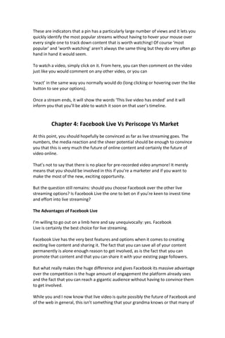These are indicators that a pin has a particularly large number of views and it lets you
quickly identify the most popular streams without having to hover your mouse over
every single one to track down content that is worth watching! Of course ‘most
popular’ and ‘worth watching’ aren’t always the same thing but they do very often go
hand in hand it would seem.
To watch a video, simply click on it. From here, you can then comment on the video
just like you would comment on any other video, or you can
‘react’ in the same way you normally would do (long clicking or hovering over the like
button to see your options).
Once a stream ends, it will show the words ‘This live video has ended’ and it will
inform you that you’ll be able to watch it soon on that user’s timeline.
Chapter 4: Facebook Live Vs Periscope Vs Market
At this point, you should hopefully be convinced as far as live streaming goes. The
numbers, the media reaction and the sheer potential should be enough to convince
you that this is very much the future of online content and certainly the future of
video online.
That’s not to say that there is no place for pre-recorded video anymore! It merely
means that you should be involved in this if you’re a marketer and if you want to
make the most of the new, exciting opportunity.
But the question still remains: should you choose Facebook over the other live
streaming options? Is Facebook Live the one to bet on if you’re keen to invest time
and effort into live streaming?
The Advantages of Facebook Live
I’m willing to go out on a limb here and say unequivocally: yes. Facebook
Live is certainly the best choice for live streaming.
Facebook Live has the very best features and options when it comes to creating
exciting live content and sharing it. The fact that you can save all of your content
permanently is alone enough reason to get involved, as is the fact that you can
promote that content and that you can share it with your existing page followers.
But what really makes the huge difference and gives Facebook its massive advantage
over the competition is the huge amount of engagement the platform already sees
and the fact that you can reach a gigantic audience without having to convince them
to get involved.
While you and I now know that live video is quite possibly the future of Facebook and
of the web in general, this isn’t something that your grandma knows or that many of
 