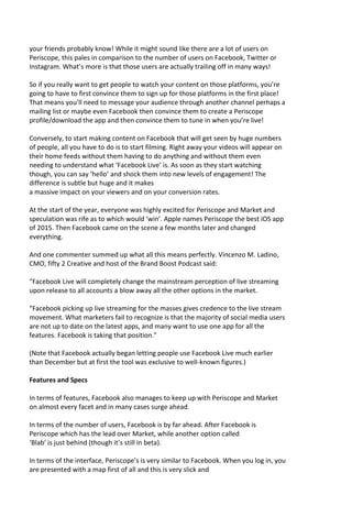 your friends probably know! While it might sound like there are a lot of users on
Periscope, this pales in comparison to the number of users on Facebook, Twitter or
Instagram. What’s more is that those users are actually trailing off in many ways!
So if you really want to get people to watch your content on those platforms, you’re
going to have to first convince them to sign up for those platforms in the first place!
That means you’ll need to message your audience through another channel perhaps a
mailing list or maybe even Facebook then convince them to create a Periscope
profile/download the app and then convince them to tune in when you’re live!
Conversely, to start making content on Facebook that will get seen by huge numbers
of people, all you have to do is to start filming. Right away your videos will appear on
their home feeds without them having to do anything and without them even
needing to understand what ‘Facebook Live’ is. As soon as they start watching
though, you can say ‘hello’ and shock them into new levels of engagement! The
difference is subtle but huge and it makes
a massive impact on your viewers and on your conversion rates.
At the start of the year, everyone was highly excited for Periscope and Market and
speculation was rife as to which would ‘win’. Apple names Periscope the best iOS app
of 2015. Then Facebook came on the scene a few months later and changed
everything.
And one commenter summed up what all this means perfectly. Vincenzo M. Ladino,
CMO, fifty 2 Creative and host of the Brand Boost Podcast said:
“Facebook Live will completely change the mainstream perception of live streaming
upon release to all accounts a blow away all the other options in the market.
“Facebook picking up live streaming for the masses gives credence to the live stream
movement. What marketers fail to recognize is that the majority of social media users
are not up to date on the latest apps, and many want to use one app for all the
features. Facebook is taking that position.”
(Note that Facebook actually began letting people use Facebook Live much earlier
than December but at first the tool was exclusive to well-known figures.)
Features and Specs
In terms of features, Facebook also manages to keep up with Periscope and Market
on almost every facet and in many cases surge ahead.
In terms of the number of users, Facebook is by far ahead. After Facebook is
Periscope which has the lead over Market, while another option called
‘Blab’ is just behind (though it’s still in beta).
In terms of the interface, Periscope’s is very similar to Facebook. When you log in, you
are presented with a map first of all and this is very slick and
 