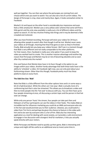 well put together. You can then see where the periscopes are coming from and
choose which ones you want to watch. You can also see a list of current videos. The
design of Periscope is crisp, clean and mainly blue. Again, it looks somewhat similar to
Facebook.
Market’s UI and layout on the other hand is considerably less impressive and even
feels a little amateurish. Market uses a very yellow color scheme that some will find a
little garish and the only view available is really just a list of different videos and the
option to search. It’s far less intuitive finding new things and it may be deemed a little
crowded and cluttered.
After you have finished recording, Periscope will store your videos for 24 hours
allowing other people to watch after that though it will be lost. Market never saves
your videos at all though, meaning that they’ll be gone as soon as they’re finished.
Finally, Blab actually lets you keep your videos forever. We’ll see in a moment though
that Blab is very different and not really comparable to the other platforms.
For that reason, then, Facebook is really your only option if you want to keep the
video you worked hard to create. This is another massive advantage and another big
reason that Periscope and Market may be at risk of becoming obsolete and so soon
after thy crashed onto the market!
One cool feature that Market does have in its favor though is the option to use
images within your videos. Another handy advantage that both these tools have is the
ability to ‘schedule’ a video. On Facebook right now, you can only post about your
forthcoming stream. Other than this though, Facebook pretty much has these
platforms beat on every front.
The Odd One Out: ‘Blab’
Note that Blab is a little different from the other options here and is in some ways a
bit of a hybrid product. While the others are ‘one way’, Blab is actually more of a
conferencing tool that is also live streamed. This allows you to broadcast a video and
then to invite people into the ‘hot seat’ to discuss with you. You can then have up to
four people streaming at once, all discussing a certain topic and the person in that hot
seat can change.
While only one person ‘hosts’ the stream, four people can take part then and
followers of all four participants can see the videos in their feeds. This makes Blab an
incredible tool for influencer marketing you could do an AMA and everyone who sits
in the hot seat would promote you to their audience. Likewise, you could watch a
video from Tim Ferris and perhaps be given the chance to feature in the video with
him and to be seen by everyone who is a fan of him. Blab also has interesting
application as a tool for dealing with social anxiety, as it provides a safe environment
to engage in live discussion with strangers! And for marketers, it lets you actually
speak directly with your visitors.
While Periscope and Market need to quickly up their game, Blab is interesting and
unique and might still be useful as an additional area to invest some time in.
 