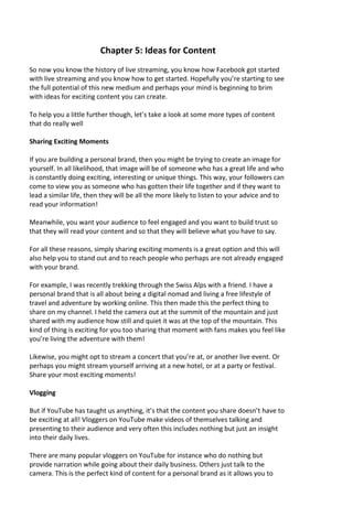 Chapter 5: Ideas for Content
So now you know the history of live streaming, you know how Facebook got started
with live streaming and you know how to get started. Hopefully you’re starting to see
the full potential of this new medium and perhaps your mind is beginning to brim
with ideas for exciting content you can create.
To help you a little further though, let’s take a look at some more types of content
that do really well
Sharing Exciting Moments
If you are building a personal brand, then you might be trying to create an image for
yourself. In all likelihood, that image will be of someone who has a great life and who
is constantly doing exciting, interesting or unique things. This way, your followers can
come to view you as someone who has gotten their life together and if they want to
lead a similar life, then they will be all the more likely to listen to your advice and to
read your information!
Meanwhile, you want your audience to feel engaged and you want to build trust so
that they will read your content and so that they will believe what you have to say.
For all these reasons, simply sharing exciting moments is a great option and this will
also help you to stand out and to reach people who perhaps are not already engaged
with your brand.
For example, I was recently trekking through the Swiss Alps with a friend. I have a
personal brand that is all about being a digital nomad and living a free lifestyle of
travel and adventure by working online. This then made this the perfect thing to
share on my channel. I held the camera out at the summit of the mountain and just
shared with my audience how still and quiet it was at the top of the mountain. This
kind of thing is exciting for you too sharing that moment with fans makes you feel like
you’re living the adventure with them!
Likewise, you might opt to stream a concert that you’re at, or another live event. Or
perhaps you might stream yourself arriving at a new hotel, or at a party or festival.
Share your most exciting moments!
Vlogging
But if YouTube has taught us anything, it’s that the content you share doesn’t have to
be exciting at all! Vloggers on YouTube make videos of themselves talking and
presenting to their audience and very often this includes nothing but just an insight
into their daily lives.
There are many popular vloggers on YouTube for instance who do nothing but
provide narration while going about their daily business. Others just talk to the
camera. This is the perfect kind of content for a personal brand as it allows you to
 