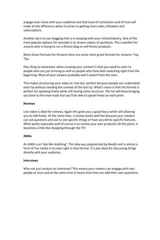 engage even more with your audience and that level of connection and of trust will
make all the difference when it comes to getting more sales, followers and
subscriptions.
Another tip is to use vlogging that is in-keeping with your niche/industry. One of the
most popular options for example is to stream videos of workouts. This is perfect for
anyone who is trying to run a fitness blog or sell fitness products.
More Great Formats for Streams Here are some more great formats for streams: Top
Tips
One thing to remember when creating your content is that you need to cater to
people who are just arriving as well as people who have been watching right from the
beginning. Most of your viewers probably won’t watch from the start.
This makes structuring your video as ‘top tips’ perfect because people can understand
each tip without needing the context of the last tip. What’s more is that this format is
perfect for speaking freely while still having some structure. The list will keep bringing
you back to the main topic but you’ll be able to speak freely on each point.
Reviews
Live video is ideal for reviews. Again this gives you a good focus while still allowing
you to talk freely. At the same time, a review works well live because your viewers
can ask questions and ask to see specific things or have you demo specific features.
What works especially well of course is to review your own products! At this point, it
becomes a little like shopping through the TV!
AMAs
An AMA is an ‘Ask Me Anything’. This idea was popularized by Reedit and is almost a
form of live media in its own right in that format. It’s also ideal for discussing things
directly with your audience.
Interviews
Why not just conduct an interview? This means your viewers can engage with two
people at once and at the same time it means that they can add their own questions.
 