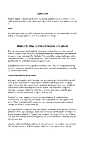 Discussion
Another option to do some influencer marketing. Get someone well known in your
niche around and discuss the subject with them for all to watch. Your viewers can join
in.
Tours
A tour of your home, your office or even your local town is a great way to be personal
and open with your audience as well as to build your image!
Chapter 6: How to Create Engaging Live Videos
There are some aspects of Facebook Live that are unique from any other form of
content. In some ways, what you create for Facebook Live needs to be different from
the videos you would create for YouTube. This content has unique challenges such as
dealing with the fact that many people won’t watch from the start and it has unique
benefits, like the ability to interact with your viewers.
But at the same time, other aspects are just the same. Some of the tips for creating
great live videos are precisely the same as the tips for creating great videos generally.
Let’s take a look at both…
How to Create Professional Videos
When you create videos with Facebook Live, you are going to be limited in terms of
video quality by the camera on your phone. Make sure that you invest in a good
quality phone then with a good camera attached. While you might never be able to
contend with the quality of production you see on YouTube videos using DSLR
cameras, you should still aim to make the experience as crisp and clear for your
viewers as possible by investing in a goo camera phone.
But what’s in many ways more important is your lighting. If you look at the
Facebook Live Map right now, you’ll see a lot of videos that look dark, grainy and
grimy. This is immediately off- putting for your viewers who won’t want to squint
through the noise to see your footage.
Making your videos bright can do a huge amount to increase their apparent quality so
either invest in a light box or just make sure you’re in a well-lit area by a window. If
you do sit near a window, it’s usually best to sit at a right angle to it so that half your
face is lit. This is called ‘Rembrandt lighting’ and is one of the most flattering ways to
light up your face.
Likewise, make sure that you look good! Unless your aim is to create a very personal
feel, you don’t want to look like you just rolled out of bed. Wear smart clothes
 
