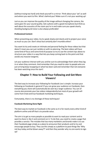 (without trying too hard) and check yourself in a mirror. Think about your ‘set’ as well
and where you want to film. What’s behind you? Make sure it’s not your washing up!
Just as you can improve the quality of the image without changing the camera, the
same goes for your sound quality. Get a phone with a good microphone but think as
well about the acoustics of the room you’re in and make sure you speak clearly.
Avoiding background noise is also always preferable!
Professional Content
When presenting your video, try to speak slowly and clearly and to project your voice
as much as you can. Don’t shout but certainly don’t mumble either!
You want to try and create an intimate and personal feeling for these videos but that
doesn’t mean you can just ramble on with no planning. The best videos will have
some kind of focus and some kind of purpose so try to use the content tips above to
structure your video in a way that lets you keep coming back to the point and that
avoids any massive tangents.
Let your audience interact with you and be sure to acknowledge them when they log
in or when they comment. And remember that you need to cater to people who are
just arriving keep recapping on what has been said and remember that not everyone
has been watching since the start!
Chapter 7: How to Build Your Following and Get More
Viewers!
The best way to increase your following for Facebook Live is simple: increase your
following on Facebook in general! If you can grow your audience on Facebook, then
everything you share will automatically be seen by a larger audience. You can of
course also promote your live videos independently but most of your growth will
come from tried and true Facebook marketing techniques.
Fortunately, there is no shortage of these techniques!
Facebook Marketing Done Right
The best way to market on Facebook is the same as it is for nearly every other kind of
platform online and off that is to provide value.
The aim is to get as many people as possible to want to read your content and to
want to share it, like it and comment on it. To do that, you need to create a page that
provides a service. The mistake that too many marketers and brands make is to use
their Facebook page simply as a place to announce their products and to try and
encourage people to buy. They use this simply as a platform to post things like ‘Why
not buy today and be blown away??’ and then they wonder why no one wants to sign
up!
 