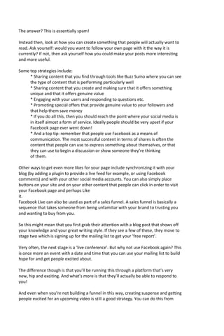 The answer? This is essentially spam!
Instead then, look at how you can create something that people will actually want to
read. Ask yourself: would you want to follow your own page with it the way it is
currently? If not, then ask yourself how you could make your posts more interesting
and more useful.
Some top strategies include:
* Sharing content that you find through tools like Buzz Sumo where you can see
the type of content that is performing particularly well
* Sharing content that you create and making sure that it offers something
unique and that it offers genuine value
* Engaging with your users and responding to questions etc.
* Promoting special offers that provide genuine value to your followers and
that help them save money
* If you do all this, then you should reach the point where your social media is
in itself almost a form of service. Ideally people should be very upset if your
Facebook page ever went down!
* And a top tip: remember that people use Facebook as a means of
communication. The most successful content in terms of shares is often the
content that people can use to express something about themselves, or that
they can use to begin a discussion or show someone they’re thinking
of them.
Other ways to get even more likes for your page include synchronizing it with your
blog (by adding a plugin to provide a live feed for example, or using Facebook
comments) and with your other social media accounts. You can also simply place
buttons on your site and on your other content that people can click in order to visit
your Facebook page and perhaps Like
it.
Facebook Live can also be used as part of a sales funnel. A sales funnel is basically a
sequence that takes someone from being unfamiliar with your brand to trusting you
and wanting to buy from you.
So this might mean that you first grab their attention with a blog post that shows off
your knowledge and your great writing style. If they see a few of these, they move to
stage two which is signing up for the mailing list to get your ‘free report’.
Very often, the next stage is a ‘live conference’. But why not use Facebook again? This
is once more an event with a date and time that you can use your mailing list to build
hype for and get people excited about.
The difference though is that you’ll be running this through a platform that’s very
new, hip and exciting. And what’s more is that they’ll actually be able to respond to
you!
And even when you’re not building a funnel in this way, creating suspense and getting
people excited for an upcoming video is still a good strategy. You can do this from
 