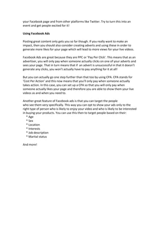 your Facebook page and from other platforms like Twitter. Try to turn this into an
event and get people excited for it!
Using Facebook Ads
Posting great content only gets you so far though. If you really want to make an
impact, then you should also consider creating adverts and using these in order to
generate more likes for your page which will lead to more views for your live videos.
Facebook Ads are great because they are PPC or ‘Pay Per Click’. This means that as an
advertiser, you will only pay when someone actually clicks on one of your adverts and
sees your page. That in turn means that if an advert is unsuccessful in that it doesn’t
generate any clicks, you won’t actually have to pay anything for it at all!
But you can actually go one step further than that too by using CPA. CPA stands for
‘Cost Per Action’ and this now means that you’ll only pay when someone actually
takes action. In this case, you can set up a CPA so that you will only pay when
someone actually likes your page and therefore you are able to show them your live
videos as and when you need to.
Another great feature of Facebook ads is that you can target the people
who see them very specifically. This way you can opt to show your ads only to the
right type of person who is likely to enjoy your video and who is likely to be interested
in buying your products. You can use this then to target people based on their:
* Age
* Sex
* Location
* Interests
* Job description
* Marital status
And more!
 