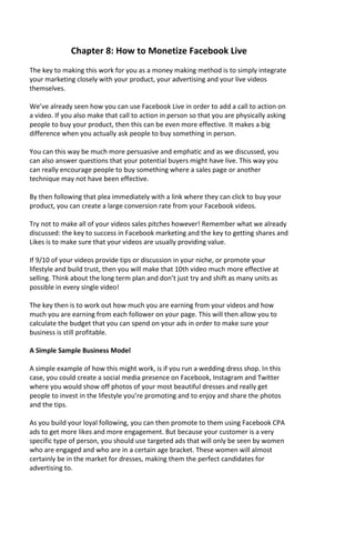 Chapter 8: How to Monetize Facebook Live
The key to making this work for you as a money making method is to simply integrate
your marketing closely with your product, your advertising and your live videos
themselves.
We’ve already seen how you can use Facebook Live in order to add a call to action on
a video. If you also make that call to action in person so that you are physically asking
people to buy your product, then this can be even more effective. It makes a big
difference when you actually ask people to buy something in person.
You can this way be much more persuasive and emphatic and as we discussed, you
can also answer questions that your potential buyers might have live. This way you
can really encourage people to buy something where a sales page or another
technique may not have been effective.
By then following that plea immediately with a link where they can click to buy your
product, you can create a large conversion rate from your Facebook videos.
Try not to make all of your videos sales pitches however! Remember what we already
discussed: the key to success in Facebook marketing and the key to getting shares and
Likes is to make sure that your videos are usually providing value.
If 9/10 of your videos provide tips or discussion in your niche, or promote your
lifestyle and build trust, then you will make that 10th video much more effective at
selling. Think about the long term plan and don’t just try and shift as many units as
possible in every single video!
The key then is to work out how much you are earning from your videos and how
much you are earning from each follower on your page. This will then allow you to
calculate the budget that you can spend on your ads in order to make sure your
business is still profitable.
A Simple Sample Business Model
A simple example of how this might work, is if you run a wedding dress shop. In this
case, you could create a social media presence on Facebook, Instagram and Twitter
where you would show off photos of your most beautiful dresses and really get
people to invest in the lifestyle you’re promoting and to enjoy and share the photos
and the tips.
As you build your loyal following, you can then promote to them using Facebook CPA
ads to get more likes and more engagement. But because your customer is a very
specific type of person, you should use targeted ads that will only be seen by women
who are engaged and who are in a certain age bracket. These women will almost
certainly be in the market for dresses, making them the perfect candidates for
advertising to.
 