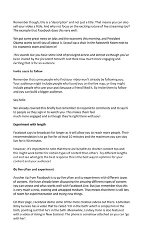 Remember though, this is a ‘description’ and not just a title. That means you can also
sell your video a little. And why not focus on the exciting nature of live streaming too?
The example that Facebook does this very well:
We got some great news on jobs and the economy this morning, and President
Obama wants to tell you all about it. So pull up a chair in the Roosevelt Room next to
his economic team and listen in!
This sounds like you have some kind of privileged access and almost as though you’ve
been invited by the president himself! Just think how much more engaging and
exciting that is for an audience.
Invite users to follow
Remember that some people who find your video won’t already be following you.
Your audience might include people who found you on the live map, or they might
include people who saw your post because a friend liked it. So invite them to follow
and you can build a bigger audience.
Say hello
We already covered this briefly but remember to respond to comments and to say hi
to people as they sign in to watch you. This makes them feel
much more engaged and as though they’re right there with you!
Experiment with length
Facebook says to broadcast for longer as it will allow you to reach more people. Their
recommendation is to go live for at least 10 minutes and the maximum you can stay
live for is 90 minutes.
However, it’s important to note that there are benefits to shorter content too and
this might work better for certain types of content than others. Try different lengths
out and see what gets the best response this is the best way to optimize for your
content and your audience!
Go live often and experiment
Another tip from Facebook is to go live often and to experiment with different types
of content. We have already been discussing the amazing different types of content
you can create and what works well with Facebook Live. But just remember that this
is very much a new, exciting and untapped medium. That means that there is still lots
of room for experimentation and trying new things.
On their page, Facebook demo some of the more creative videos out there. Comedian
Ricky Gervais has a video that he called ‘I’m in the bath’ which is simply him in the
bath, pointing out that he’s in the bath. Meanwhile, Lindsey Vonn is also featured
with a video of skiing in New Zealand. The phone is somehow attached so you can ‘go
with her’.
 