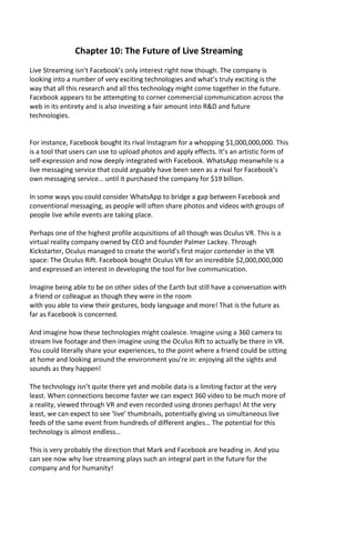 Chapter 10: The Future of Live Streaming
Live Streaming isn’t Facebook’s only interest right now though. The company is
looking into a number of very exciting technologies and what’s truly exciting is the
way that all this research and all this technology might come together in the future.
Facebook appears to be attempting to corner commercial communication across the
web in its entirety and is also investing a fair amount into R&D and future
technologies.
For instance, Facebook bought its rival Instagram for a whopping $1,000,000,000. This
is a tool that users can use to upload photos and apply effects. It’s an artistic form of
self-expression and now deeply integrated with Facebook. WhatsApp meanwhile is a
live messaging service that could arguably have been seen as a rival for Facebook’s
own messaging service… until it purchased the company for $19 billion.
In some ways you could consider WhatsApp to bridge a gap between Facebook and
conventional messaging, as people will often share photos and videos with groups of
people live while events are taking place.
Perhaps one of the highest profile acquisitions of all though was Oculus VR. This is a
virtual reality company owned by CEO and founder Palmer Lackey. Through
Kickstarter, Oculus managed to create the world’s first major contender in the VR
space: The Oculus Rift. Facebook bought Oculus VR for an incredible $2,000,000,000
and expressed an interest in developing the tool for live communication.
Imagine being able to be on other sides of the Earth but still have a conversation with
a friend or colleague as though they were in the room
with you able to view their gestures, body language and more! That is the future as
far as Facebook is concerned.
And imagine how these technologies might coalesce. Imagine using a 360 camera to
stream live footage and then imagine using the Oculus Rift to actually be there in VR.
You could literally share your experiences, to the point where a friend could be sitting
at home and looking around the environment you’re in: enjoying all the sights and
sounds as they happen!
The technology isn’t quite there yet and mobile data is a limiting factor at the very
least. When connections become faster we can expect 360 video to be much more of
a reality, viewed through VR and even recorded using drones perhaps! At the very
least, we can expect to see ‘live’ thumbnails, potentially giving us simultaneous live
feeds of the same event from hundreds of different angles… The potential for this
technology is almost endless…
This is very probably the direction that Mark and Facebook are heading in. And you
can see now why live streaming plays such an integral part in the future for the
company and for humanity!
 