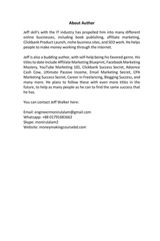 About Author
Jeff skill's with the IT industry has propelled him into many different
online businesses, including book publishing, affiliate marketing,
Clickbank Product Launch, niche business sites, and SEO work. He helps
people to make money working through the internet.
Jeff is also a budding author, with self-help being his favored genre. His
titles to date include Affiliate Marketing Blueprint, Facebook Marketing
Mastery, YouTube Marketing 101, Clickbank Success Secret, Adsence
Cash Cow, Ultimate Passive Income, Email Marketing Secret, CPA
Marketing Success Secret, Career in Freelancing, Blogging Success, and
many more. He plans to follow these with even more titles in the
future, to help as many people as he can to find the same success that
he has.
You can contact Jeff Walker here:
Email: engineermonirulalam@gmail.com
Whatsapp: +88 01791681662
Skype: monirulalam2
Website: moneymakingcoursebd.com
 