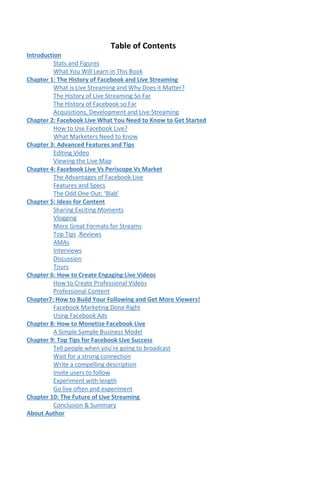 Table of Contents
Introduction
Stats and Figures
What You Will Learn in This Book
Chapter 1: The History of Facebook and Live Streaming
What is Live Streaming and Why Does it Matter?
The History of Live Streaming So Far
The History of Facebook so Far
Acquisitions, Development and Live Streaming
Chapter 2: Facebook Live What You Need to Know to Get Started
How to Use Facebook Live?
What Marketers Need to Know
Chapter 3: Advanced Features and Tips
Editing Video
Viewing the Live Map
Chapter 4: Facebook Live Vs Periscope Vs Market
The Advantages of Facebook Live
Features and Specs
The Odd One Out: ‘Blab’
Chapter 5: Ideas for Content
Sharing Exciting Moments
Vlogging
More Great Formats for Streams
Top Tips ,Reviews
AMAs
Interviews
Discussion
Tours
Chapter 6: How to Create Engaging Live Videos
How to Create Professional Videos
Professional Content
Chapter7: How to Build Your Following and Get More Viewers!
Facebook Marketing Done Right
Using Facebook Ads
Chapter 8: How to Monetize Facebook Live
A Simple Sample Business Model
Chapter 9: Top Tips for Facebook Live Success
Tell people when you’re going to broadcast
Wait for a strong connection
Write a compelling description
Invite users to follow
Experiment with length
Go live often and experiment
Chapter 10: The Future of Live Streaming
Conclusion & Summary
About Author
 