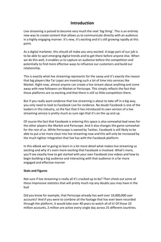 Introduction
Live streaming is poised to become very much the next ‘big thing’. This is an entirely
new way to create content that allows us to communicate directly with an audience
in a highly engaging manner. It’s new, it’s exciting and it’s still growing rapidly at this
point.
As a digital marketer, this should all make you very excited. A large part of our job is
to be able to spot emerging digital trends and to get there before anyone else. When
we do this well, it enables us to capture an audience before the competition and
potentially to find more effective ways to influence our customers and build our
relationship.
This is exactly what live streaming represents for the savvy and it’s exactly the reason
that big players like Tai Lopez are investing such a lot of time into services like
Market. Right now, almost anyone can create a live stream about anything and come
away with new followers on Market or Periscope. This simply reflects the fact that
those platforms are so exciting and that there is still so little competition there.
But if you really want evidence that live streaming is about to take off in a big way,
you only need to look to Facebook Live for evidence. No doubt Facebook is one of the
leaders in this industry, so the fact that it has introduced its own version of a live
streaming service is pretty much as sure sign that it’s on the up and up.
Of course the fact that Facebook is entering this space is also somewhat bad news for
the other players like Market and Periscope. And it also changes the game somewhat
for the rest of us. While Periscope is owned by Twitter, Facebook is still likely to be
able to put a lot more clout into live streaming now and this will only be increased by
the much tighter integration that live has with the Facebook platform.
In this eBook we’re going to learn in a lot more detail what makes live streaming so
exciting and why it’s even more exciting that Facebook is involved. What’s more,
you’ll see exactly how to get started with your own Facebook Live videos and how to
begin building a big audience and interacting with that audience in a far more
engaged and effective manner
Stats and Figures
Not sure if live streaming is really all it’s cracked up to be? Then check out some of
these impressive statistics that will pretty much nip any doubts you may have in the
bud
Did you know for example, that Periscope already has well over 10,000,000 user
accounts? And if you were to combine all the footage that has ever been recorded
through the platform, it would take over 40 years to watch all of it! Of those 10
million accounts, 2 million are active every single day across 25 different countries.
 