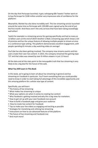 On the day that Periscope launched, it got a whopping 60k Tweets! Twitter went on
to buy Periscope for $100 million another very impressive vote of confidence for the
platform!
Meanwhile, Market has also done incredibly well. This live streaming service launched
around the same time as Periscope with 120,000 users signed up by the end of just
the first month. And these aren’t the only services that have been doing exceedingly
well either!
Twitch for example is a streaming service for gaming specifically and had as many as
12 billion users at the end of 2014! Another is Blab a streaming app which shows a lot
of promise and has the unique feature of allowing multiple people to stream at once
in a conference-type setting. This platform demonstrates excellent engagement, with
people spending 65 minutes a day watching video on average!
YouTube has also been getting involved. The company now streams events and lets
users create their own live content. In 2015, the company streamed the gaming expo
‘E3’ and that video was viewed by over 8 million viewers in just 12 hours!
All the data and all the stats point to the inescapable truth that live streaming is very
likely to be a big deal for the future of the web.
What You Will Learn in This Book
In this book, we’re going to learn all about live streaming in general and live
streaming on Facebook in particular. You’ll learn everything that you could possibly
need to know in order to start taking full advantage of this incredible opportunity and
this amazing platform for a whole new type of content.
Specifically, you will learn:
* The history of live streaming
* What makes live streaming so unique
* What your options are when it comes to creating live content
* Why Facebook is getting involved and why this is big news for marketers
* How to get set up with your own Facebook Live account
* How to build a Facebook page and grow your audience
• How to create live content for Facebook
* Tips to make your live videos as engaging and exciting as possible
* Strategies for monetizing and utilizing live streaming
* Instructions on how to use advanced features of the platform
* The future of live streaming and Facebook Live
* And much more!
 