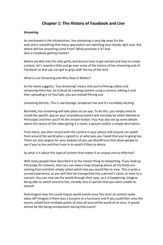 Chapter 1: The History of Facebook and Live
Streaming
As mentioned in the introduction, live streaming is very big news for the
web and is something that many speculators are watching very closely right now. But
where did live streaming come from? What precisely is it? And
why is Facebook getting involve?
Before we dive into the nitty gritty and discuss how to get started and how to create
content, let’s rewind a little and go over some of the history of live streaming and of
Facebook so that you can get to grips with the lay of the land
What is Live Streaming and Why Does It Matter?
As the name suggests, ‘live streaming’ means that you’re filming videos and
streaming them live. So instead of creating content using a camera, editing it and
then uploading it to YouTube, you are instead filming and
streaming directly. This is raw footage, broadcast live and it’s incredibly exciting.
Normally, live streaming will take place via an app. To do this, you simply need to
install the specific app on your smartphone (which will normally be either Market or
Periscope) and then you’ll hit the stream button. You may also set up some details
about the nature of the video giving it a name, a picture and/or a simple description.
From there, you then record with the camera in your phone and anyone can watch
from around the world who is signed in, or who sees you Tweet that you’re going live.
There are also plugins for your website (if you use WordPress) that allow people to
see if you’re live and then tune in to watch if they so desire.
So what is it about this type of content that makes it so unique and so effective?
Well many people have described it as the closest thing to teleporting. If you load up
Periscope for instance, then you can view a map showing where all the feeds are
coming from and then simply select which one you would like to view. This is quite a
surreal experience, as you will then be transported into a person’s room, or even to a
concert. You can now see the world through their eyes, as it is happening. Imagine
being able to watch concerts live, comedy acts or parties that you were unable to
attend!
And imagine how this could impact world events once this form of content really
takes off! Imagine if there was a tsunami or a hurricane and if you could then view the
events unfold from multiple points of view all around the world all at once. It would
almost be like being omnipresent during that event!
 