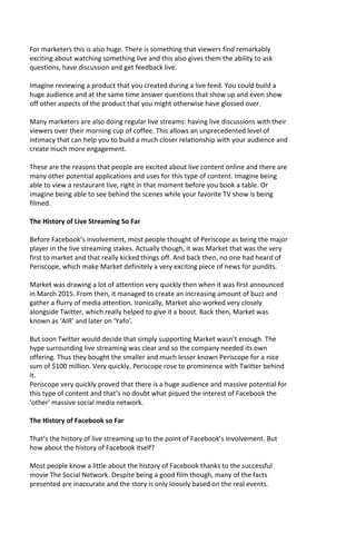For marketers this is also huge. There is something that viewers find remarkably
exciting about watching something live and this also gives them the ability to ask
questions, have discussion and get feedback live.
Imagine reviewing a product that you created during a live feed. You could build a
huge audience and at the same time answer questions that show up and even show
off other aspects of the product that you might otherwise have glossed over.
Many marketers are also doing regular live streams: having live discussions with their
viewers over their morning cup of coffee. This allows an unprecedented level of
intimacy that can help you to build a much closer relationship with your audience and
create much more engagement.
These are the reasons that people are excited about live content online and there are
many other potential applications and uses for this type of content. Imagine being
able to view a restaurant live, right in that moment before you book a table. Or
imagine being able to see behind the scenes while your favorite TV show is being
filmed.
The History of Live Streaming So Far
Before Facebook’s involvement, most people thought of Periscope as being the major
player in the live streaming stakes. Actually though, it was Market that was the very
first to market and that really kicked things off. And back then, no one had heard of
Periscope, which make Market definitely a very exciting piece of news for pundits.
Market was drawing a lot of attention very quickly then when it was first announced
in March 2015. From then, it managed to create an increasing amount of buzz and
gather a flurry of media attention. Ironically, Market also worked very closely
alongside Twitter, which really helped to give it a boost. Back then, Market was
known as ‘AIR’ and later on ‘Yafo’.
But soon Twitter would decide that simply supporting Market wasn’t enough. The
hype surrounding live streaming was clear and so the company needed its own
offering. Thus they bought the smaller and much lesser known Periscope for a nice
sum of $100 million. Very quickly, Periscope rose to prominence with Twitter behind
it.
Periscope very quickly proved that there is a huge audience and massive potential for
this type of content and that’s no doubt what piqued the interest of Facebook the
‘other’ massive social media network.
The History of Facebook so Far
That’s the history of live streaming up to the point of Facebook’s involvement. But
how about the history of Facebook itself?
Most people know a little about the history of Facebook thanks to the successful
movie The Social Network. Despite being a good film though, many of the facts
presented are inaccurate and the story is only loosely based on the real events.
 