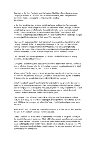 As shown in the film, Facebook was the brain child of Mark Zuckerberg who was
studying at Harvard at the time. Also as shown in the film, Mark had previously
experienced some success and controversy after creating
‘Face Mash’.
In the film, Mark is shown as being socially awkward and as using Facebook as a
means to try and enter college clubs and attract women. In fact, though, Mark was
already dating his now-wife Priscilla Chan at the time he came up with the social
network! Also somewhat accurate is the depiction of Mark’s partnership with
roommate and colleague Eduardo Savarin. It’s also true that Mark faced legal charges
from the Winkle Voss twins and their friend Diya Namenda.
However, it’s also very unlikely that Mark really took inspiration from the trio when
creating Facebook. In fact, it was public knowledge at the time that Harvard was
working on their own social network but that they were taking a long time to
complete the project. Mark discussed this openly with the Harvard Crimson and it
appears more likely that this was the competition he was more focused on:
“It is clear that the technology needed to create a centralized Website is readily
available … the benefits are many.
“Everyone’s been talking a lot about a universal face book within Harvard. I think it’s
kind of silly that it would take the University a couple of years to get around to it as I
can do it better than they can, and I can do it in a week.”
After creating ‘The Facebook’ in blue (owing to Mark’s color-blindness) he put it on
the Kirkland House online mailing list, which had 300 subscribers. By the end of the
first night, the site already had between 1,200-1,500 new members.
Initially, Facebook was only available to Harvard students but gradually it would be
rolled out across other colleges and then eventually certain businesses and schools
before being opened to the public. This gradually roll-out really helped the site to pick
up steam in those early days. In 2004, Facebook expanded to include Stanford,
Columbia and Yale and from there it continued to grow.
Over the years that followed, Facebook would go on to add many new additional
features that today are considered a core part of the platform. For instance, it wasn’t
until 2006 that the company introduced its ‘News Feed’ that initially received some
backlash.
And it wasn’t until 2010 that we saw the introduction of a ‘Like’ button. This was also
the year that Facebook Messages were introduced.
Today, Facebook has more active users than the population of any given country in
the world. In fact, as of September 2015, 1.01 billion people were logging into the site
daily. There are over 1.39 billion users on Facebook mobile alone, while the like and
share buttons get over 10 million views a day on other websites. There are over 300
million photographs uploaded every single day and the average American will spend
40 minutes a day on the site!
 