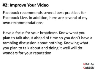 #2: Improve Your Video
Facebook recommends several best practices for
Facebook Live. In addition, here are several of my
own recommendations:
Have a focus for your broadcast. Know what you
plan to talk about ahead of time so you don’t have a
rambling discussion about nothing. Knowing what
you plan to talk about and doing it well will do
wonders for your reputation.
 