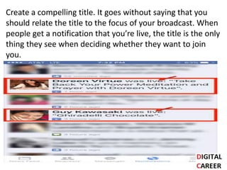 Create a compelling title. It goes without saying that you
should relate the title to the focus of your broadcast. When
people get a notification that you’re live, the title is the only
thing they see when deciding whether they want to join
you.
 