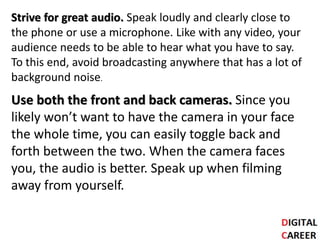 Strive for great audio. Speak loudly and clearly close to
the phone or use a microphone. Like with any video, your
audience needs to be able to hear what you have to say.
To this end, avoid broadcasting anywhere that has a lot of
background noise.
Use both the front and back cameras. Since you
likely won’t want to have the camera in your face
the whole time, you can easily toggle back and
forth between the two. When the camera faces
you, the audio is better. Speak up when filming
away from yourself.
 