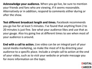 Acknowledge your audience. When you go live, be sure to mention
your friends and fans who are viewing, if it seems reasonable.
Alternatively or in addition, respond to comments either during or
after the show.
Test different broadcast length and times. Facebook recommends
you go live for at least 5 minutes. I’ve found that anything from 2 to
20 minutes is just fine. See what your audience likes and use that as
your gauge. Also try going live at different times to see when most of
your audience is around.
End with a call to action. Live video can be an integral part of your
social media marketing, so make the most of it by directing your
audience to a specific place. Include a simple call to action at the end
of your video, such as to visit your website or private message you
for more information on the topic.
 