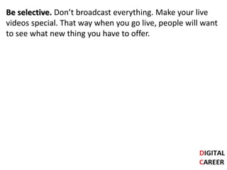 Be selective. Don’t broadcast everything. Make your live
videos special. That way when you go live, people will want
to see what new thing you have to offer.
 