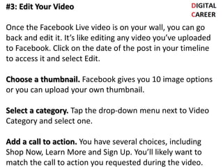 #3: Edit Your Video
Once the Facebook Live video is on your wall, you can go
back and edit it. It’s like editing any video you’ve uploaded
to Facebook. Click on the date of the post in your timeline
to access it and select Edit.
Choose a thumbnail. Facebook gives you 10 image options
or you can upload your own thumbnail.
Select a category. Tap the drop-down menu next to Video
Category and select one.
Add a call to action. You have several choices, including
Shop Now, Learn More and Sign Up. You’ll likely want to
match the call to action you requested during the video.
 