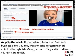Amplify the reach. If your video is from your Facebook
business page, you may want to consider getting more
visibility through Ads Manager by creating a video ad from
your Live broadcast.
 
