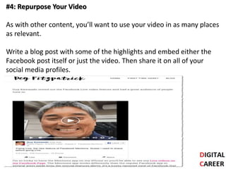 #4: Repurpose Your Video
As with other content, you’ll want to use your video in as many places
as relevant.
Write a blog post with some of the highlights and embed either the
Facebook post itself or just the video. Then share it on all of your
social media profiles.
 