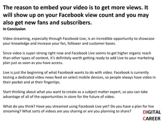 The reason to embed your video is to get more views. It
will show up on your Facebook view count and you may
also get new fans and subscribers.
In Conclusion
Video streaming, especially through Facebook Live, is an incredible opportunity to showcase
your knowledge and increase your fan, follower and customer bases.
Since video is super-strong right now and Facebook Live seems to get higher organic reach
than other types of content, it’s definitely worth getting ready to add Live to your marketing
plan just as soon as you have access.
Live is just the beginning of what Facebook wants to do with video. Facebook is currently
testing a dedicated video news feed on select mobile devices, so people always have video in
their pocket and at their fingertips.
Start thinking about what you want to create as a subject matter expert, so you can take
advantage of all of the opportunities in store for the future of video.
What do you think? Have you streamed using Facebook Live yet? Do you have a plan for live
streaming? What sorts of videos are you sharing or are you planning to share?
 