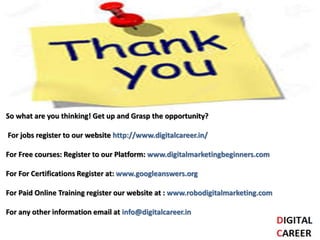 So what are you thinking! Get up and Grasp the opportunity?
For jobs register to our website http://www.digitalcareer.in/
For Free courses: Register to our Platform: www.digitalmarketingbeginners.com
For For Certifications Register at: www.googleanswers.org
For Paid Online Training register our website at : www.robodigitalmarketing.com
For any other information email at info@digitalcareer.in
 