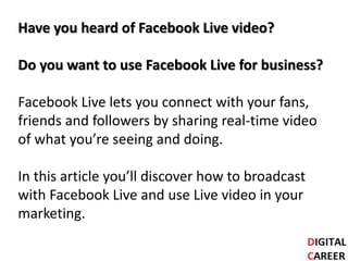 Have you heard of Facebook Live video?
Do you want to use Facebook Live for business?
Facebook Live lets you connect with your fans,
friends and followers by sharing real-time video
of what you’re seeing and doing.
In this article you’ll discover how to broadcast
with Facebook Live and use Live video in your
marketing.
 