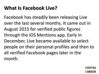 What Is Facebook Live?
Facebook has steadily been releasing Live
over the last several months. It came out in
August 2015 for verified public figures
through the iOS Mentions app. Early in
December, Live became available to select
people on their personal profiles and then to
all verified Facebook pages later in the
month.
 