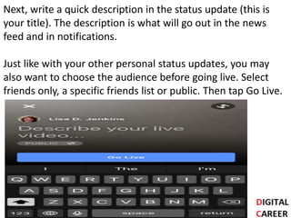 Next, write a quick description in the status update (this is
your title). The description is what will go out in the news
feed and in notifications.
Just like with your other personal status updates, you may
also want to choose the audience before going live. Select
friends only, a specific friends list or public. Then tap Go Live.
 