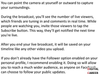 You can point the camera at yourself or outward to capture
your surroundings.
During the broadcast, you’ll see the number of live viewers,
which friends are tuning in and comments in real time. While
people are watching you, invite those viewers to tap the
Subscribe button. This way, they’ll get notified the next time
you’re live.
After you end your live broadcast, it will be saved on your
timeline like any other video you upload.
If you don’t already have the Follower option enabled on your
personal profile, I recommend enabling it. Doing so will allow
you to reach a much wider audience, as anyone on Facebook
can choose to follow your public updates.
 