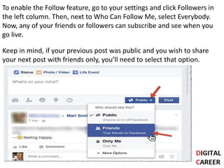 To enable the Follow feature, go to your settings and click Followers in
the left column. Then, next to Who Can Follow Me, select Everybody.
Now, any of your friends or followers can subscribe and see when you
go live.
Keep in mind, if your previous post was public and you wish to share
your next post with friends only, you’ll need to select that option.
 