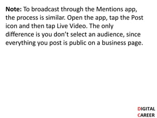 Note: To broadcast through the Mentions app,
the process is similar. Open the app, tap the Post
icon and then tap Live Video. The only
difference is you don’t select an audience, since
everything you post is public on a business page.
 
