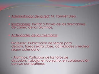  Administrador de la red: M. Yamilet Diep

 Invitaciones: Invitar a través de las direcciones
 de correo de los alumnos.

 Actividades de los miembros:

- Profesora: Publicación de temas para
 debatir, tareas extra clase, actividades a realizar
 según calendario.

- - Alumnos: Participar de los foros de
 discusión, trabajar en conjunto, en colaboración
 con sus compañeros.
 