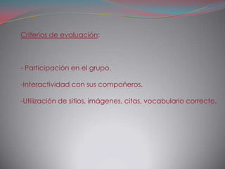 Criterios de evaluación:



- Participación en el grupo.

-Interactividad con sus compañeros.

-Utilización de sitios, imágenes, citas, vocabulario correcto.
 