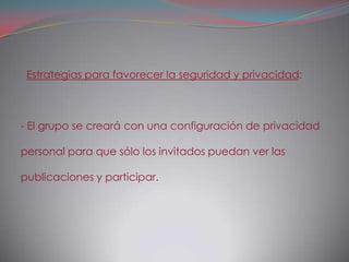 Estrategias para favorecer la seguridad y privacidad:



- El grupo se creará con una configuración de privacidad

personal para que sólo los invitados puedan ver las

publicaciones y participar.
 