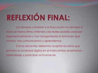 Los tiempos cambian y la Educación no siempre lo
hace al mismo ritmo. Internet y las redes sociales avanzan
exponencialmente y han reorganizado la forma en que
vivimos, nos comunicamos y aprendemos.
       Como docentes debemos aceptar los retos que
entraña la sociedad digital en el intercambio enseñanza –
aprendizaje y participar activamente.
 