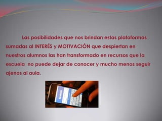 Las posibilidades que nos brindan estas plataformas
sumadas al INTERÉS y MOTIVACIÓN que despiertan en
nuestros alumnos las han transformado en recursos que la
escuela no puede dejar de conocer y mucho menos seguir
ajenos al aula.
 