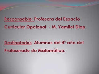 Responsable: Profesora del Espacio
Curricular Opcional - M. Yamilet Diep


Destinatarios: Alumnos del 4° año del
Profesorado de Matemática.
 