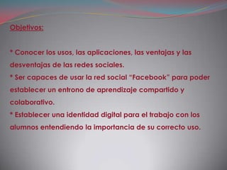 Objetivos:


* Conocer los usos, las aplicaciones, las ventajas y las
desventajas de las redes sociales.
* Ser capaces de usar la red social “Facebook” para poder
establecer un entrono de aprendizaje compartido y
colaborativo.
* Establecer una identidad digital para el trabajo con los
alumnos entendiendo la importancia de su correcto uso.
 
