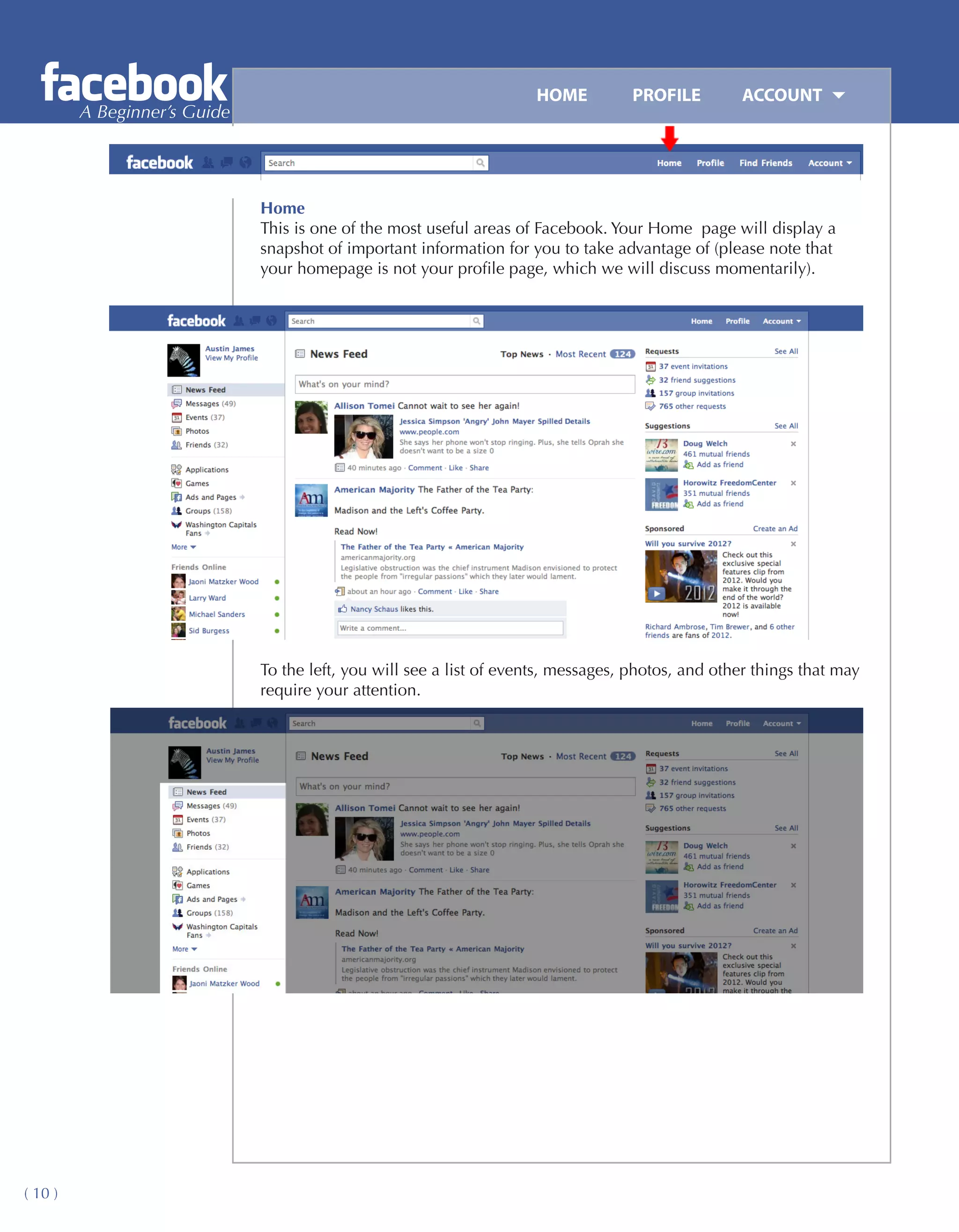 HOME	         PROFILE	       ACCOUNT
         A Beginner’s Guide




                              Home
                              This is one of the most useful areas of Facebook. Your Home page will display a
                              snapshot of important information for you to take advantage of (please note that
                              your homepage is not your profile page, which we will discuss momentarily).




                              To the left, you will see a list of events, messages, photos, and other things that may
                              require your attention.




( 10 )
 