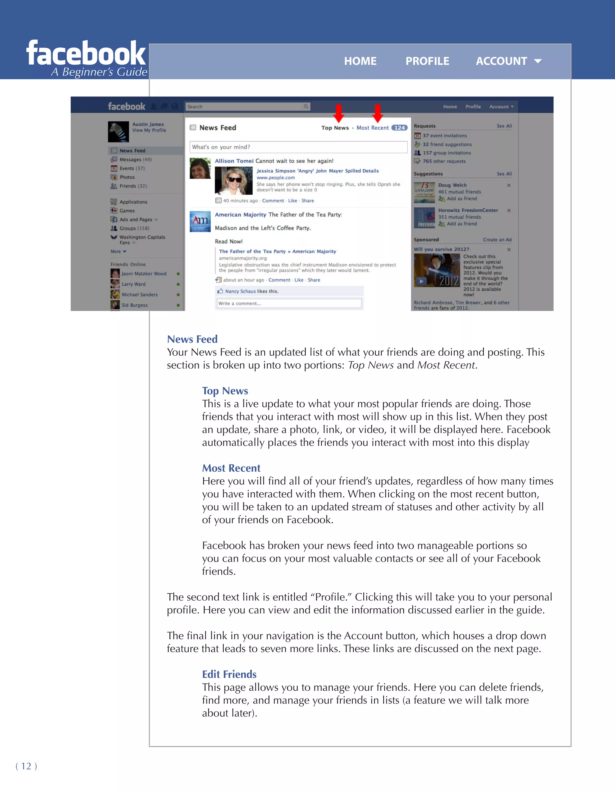 HOME	         PROFILE	        ACCOUNT
         A Beginner’s Guide




                              News Feed
                              Your News Feed is an updated list of what your friends are doing and posting. This
                              section is broken up into two portions: Top News and Most Recent.

                                      Top News
                                      This is a live update to what your most popular friends are doing. Those
                                      friends that you interact with most will show up in this list. When they post
                                      an update, share a photo, link, or video, it will be displayed here. Facebook
                                      automatically places the friends you interact with most into this display

                                      Most Recent
                                      Here you will find all of your friend’s updates, regardless of how many times
                                      you have interacted with them. When clicking on the most recent button,
                                      you will be taken to an updated stream of statuses and other activity by all
                                      of your friends on Facebook.

                                      Facebook has broken your news feed into two manageable portions so
                                      you can focus on your most valuable contacts or see all of your Facebook
                                      friends.

                              The second text link is entitled “Profile.” Clicking this will take you to your personal
                              profile. Here you can view and edit the information discussed earlier in the guide.

                              The final link in your navigation is the Account button, which houses a drop down
                              feature that leads to seven more links. These links are discussed on the next page.

                                      Edit Friends
                                      This page allows you to manage your friends. Here you can delete friends,
                                      find more, and manage your friends in lists (a feature we will talk more
                                      about later).



( 12 )
 
