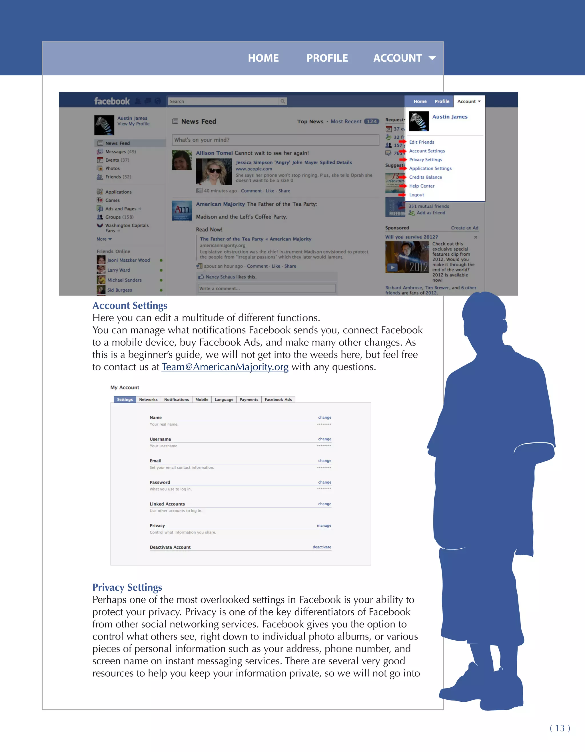 HOME	         PROFILE	        ACCOUNT




Account Settings
Here you can edit a multitude of different functions.
You can manage what notifications Facebook sends you, connect Facebook
to a mobile device, buy Facebook Ads, and make many other changes. As
this is a beginner’s guide, we will not get into the weeds here, but feel free
to contact us at Team@AmericanMajority.org with any questions.




Privacy Settings
Perhaps one of the most overlooked settings in Facebook is your ability to
protect your privacy. Privacy is one of the key differentiators of Facebook
from other social networking services. Facebook gives you the option to
control what others see, right down to individual photo albums, or various
pieces of personal information such as your address, phone number, and
screen name on instant messaging services. There are several very good
resources to help you keep your information private, so we will not go into




                                                                                 ( 13 )
 