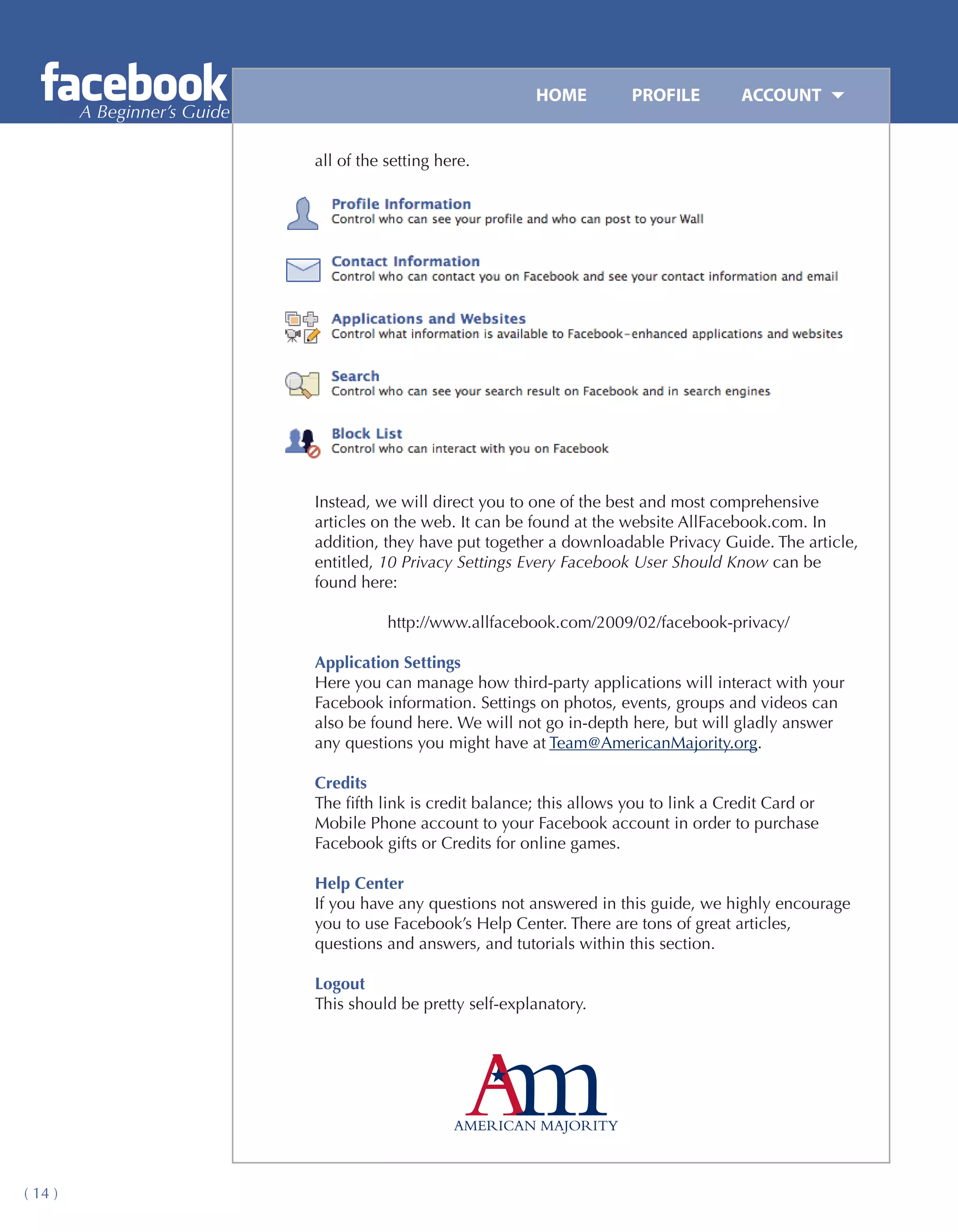 HOME	         PROFILE	        ACCOUNT
         A Beginner’s Guide

                              all of the setting here.




                              Instead, we will direct you to one of the best and most comprehensive
                              articles on the web. It can be found at the website AllFacebook.com. In
                              addition, they have put together a downloadable Privacy Guide. The article,
                              entitled, 10 Privacy Settings Every Facebook User Should Know can be
                              found here:

                                         http://www.allfacebook.com/2009/02/facebook-privacy/

                              Application Settings
                              Here you can manage how third-party applications will interact with your
                              Facebook information. Settings on photos, events, groups and videos can
                              also be found here. We will not go in-depth here, but will gladly answer
                              any questions you might have at Team@AmericanMajority.org.

                              Credits
                              The fifth link is credit balance; this allows you to link a Credit Card or
                              Mobile Phone account to your Facebook account in order to purchase
                              Facebook gifts or Credits for online games.

                              Help Center
                              If you have any questions not answered in this guide, we highly encourage
                              you to use Facebook’s Help Center. There are tons of great articles,
                              questions and answers, and tutorials within this section.

                              Logout
                              This should be pretty self-explanatory.




( 14 )
 