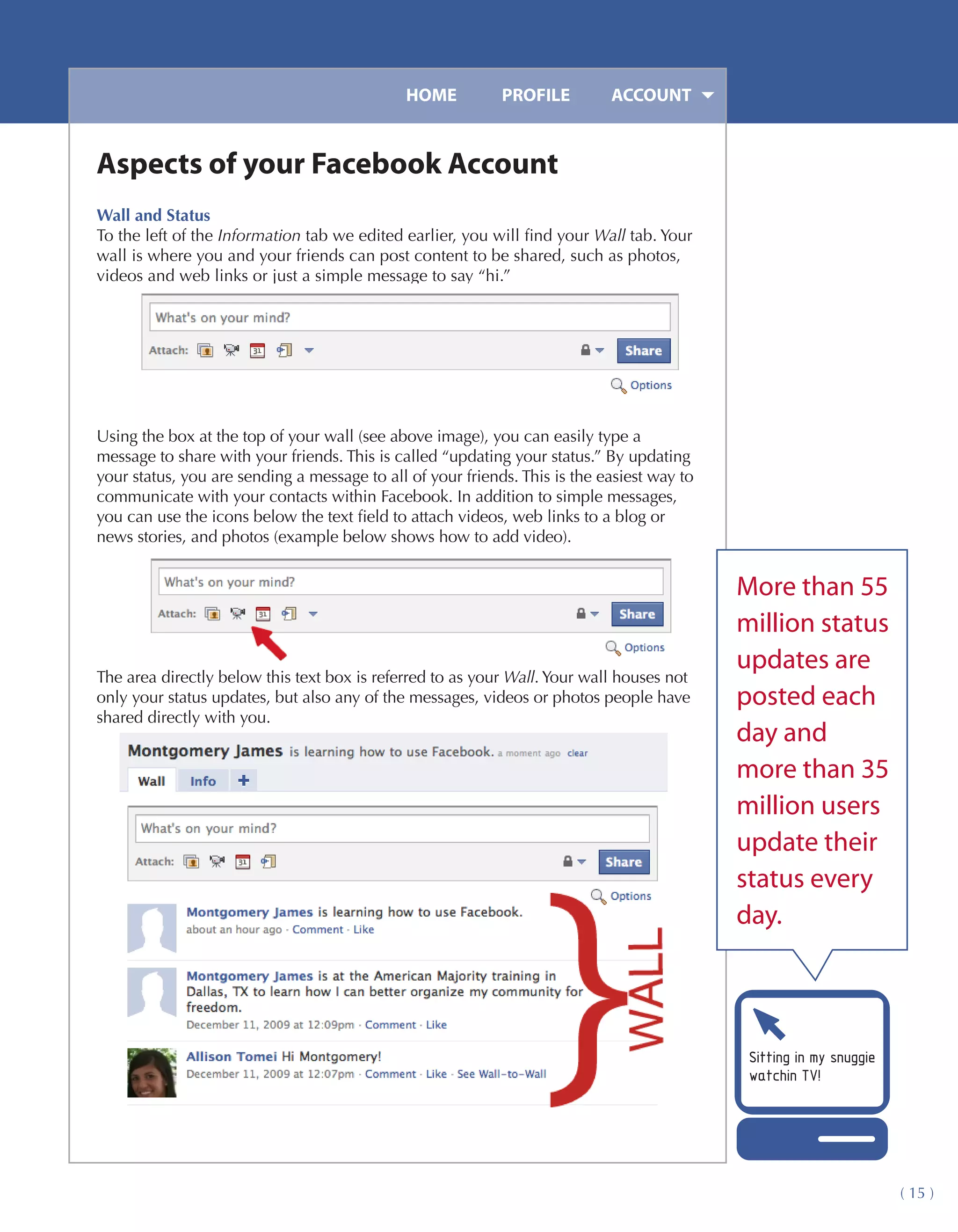 HOME	         PROFILE	        ACCOUNT


Aspects of your Facebook Account
Wall and Status
To the left of the Information tab we edited earlier, you will find your Wall tab. Your
wall is where you and your friends can post content to be shared, such as photos,
videos and web links or just a simple message to say “hi.”




Using the box at the top of your wall (see above image), you can easily type a
message to share with your friends. This is called “updating your status.” By updating
your status, you are sending a message to all of your friends. This is the easiest way to
communicate with your contacts within Facebook. In addition to simple messages,
you can use the icons below the text field to attach videos, web links to a blog or
news stories, and photos (example below shows how to add video).


                                                                                            More than 55
                                                                                            million status
                                                                                            updates are
The area directly below this text box is referred to as your Wall. Your wall houses not
only your status updates, but also any of the messages, videos or photos people have        posted each
shared directly with you.
                                                                                            day and
                                                                                            more than 35
                                                                                            million users
                                                                                            update their
                                                                                            status every
                                                                                            day.




                                                                                             Sitting in my snuggie
                                                                                             watchin TV!




                                                                                                                     ( 15 )
 