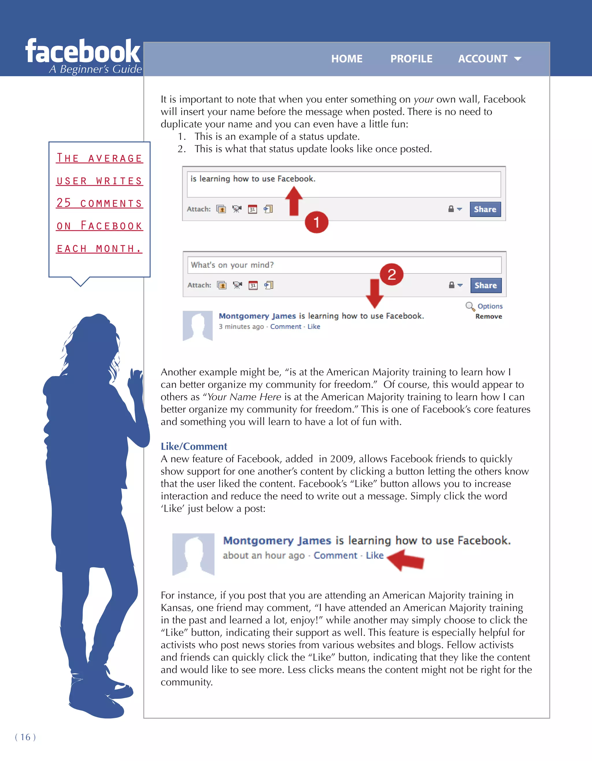 HOME	         PROFILE	        ACCOUNT
         A Beginner’s Guide

                              It is important to note that when you enter something on your own wall, Facebook
                              will insert your name before the message when posted. There is no need to
                              duplicate your name and you can even have a little fun:
                                   1.	 This is an example of a status update.
                                   2.	 This is what that status update looks like once posted.
          The average
          user writes
          25 comments
          on Facebook
          each month.




                              Another example might be, “is at the American Majority training to learn how I
                              can better organize my community for freedom.” Of course, this would appear to
                              others as “Your Name Here is at the American Majority training to learn how I can
                              better organize my community for freedom.” This is one of Facebook’s core features
                              and something you will learn to have a lot of fun with.

                              Like/Comment
                              A new feature of Facebook, added in 2009, allows Facebook friends to quickly
                              show support for one another’s content by clicking a button letting the others know
                              that the user liked the content. Facebook’s “Like” button allows you to increase
                              interaction and reduce the need to write out a message. Simply click the word
                              ‘Like’ just below a post:




                              For instance, if you post that you are attending an American Majority training in
                              Kansas, one friend may comment, “I have attended an American Majority training
                              in the past and learned a lot, enjoy!” while another may simply choose to click the
                              “Like” button, indicating their support as well. This feature is especially helpful for
                              activists who post news stories from various websites and blogs. Fellow activists
                              and friends can quickly click the “Like” button, indicating that they like the content
                              and would like to see more. Less clicks means the content might not be right for the
                              community.




( 16 )
 