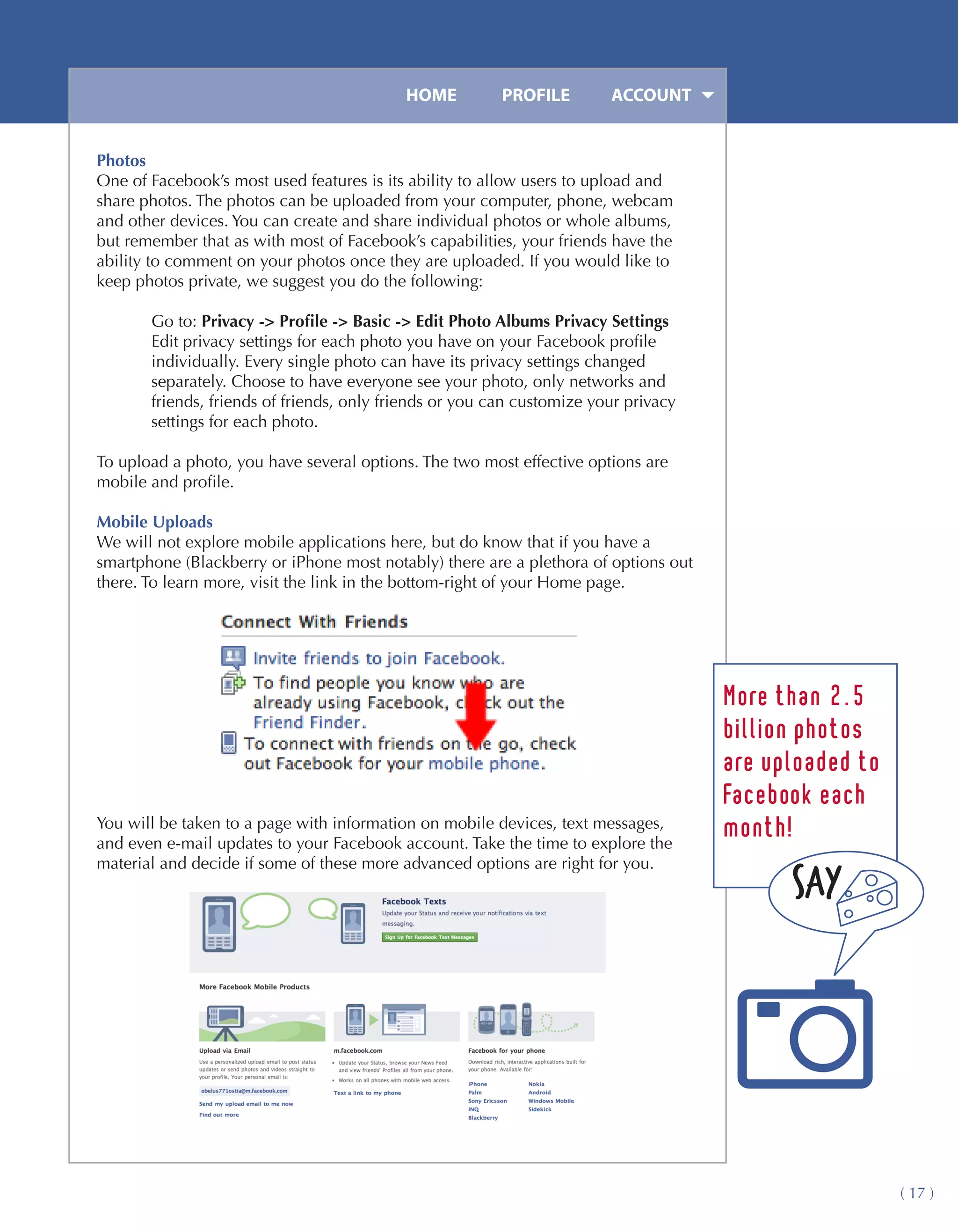 HOME	         PROFILE	       ACCOUNT


Photos
One of Facebook’s most used features is its ability to allow users to upload and
share photos. The photos can be uploaded from your computer, phone, webcam
and other devices. You can create and share individual photos or whole albums,
but remember that as with most of Facebook’s capabilities, your friends have the
ability to comment on your photos once they are uploaded. If you would like to
keep photos private, we suggest you do the following:

       Go to: Privacy -> Profile -> Basic -> Edit Photo Albums Privacy Settings
       Edit privacy settings for each photo you have on your Facebook profile
       individually. Every single photo can have its privacy settings changed
       separately. Choose to have everyone see your photo, only networks and
       friends, friends of friends, only friends or you can customize your privacy
       settings for each photo.

To upload a photo, you have several options. The two most effective options are
mobile and profile.

Mobile Uploads
We will not explore mobile applications here, but do know that if you have a
smartphone (Blackberry or iPhone most notably) there are a plethora of options out
there. To learn more, visit the link in the bottom-right of your Home page.




                                                                                     More than 2.5
                                                                                     billion photos
                                                                                     are uploaded to
                                                                                     Facebook each
You will be taken to a page with information on mobile devices, text messages,
and even e-mail updates to your Facebook account. Take the time to explore the
                                                                                     month!
material and decide if some of these more advanced options are right for you.




                                                                                                       ( 17 )
 